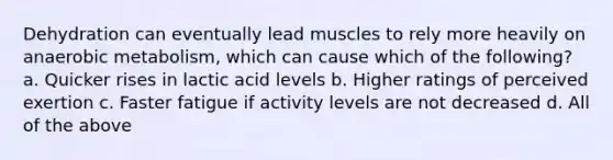 Dehydration can eventually lead muscles to rely more heavily on anaerobic metabolism, which can cause which of the following? a. Quicker rises in lactic acid levels b. Higher ratings of perceived exertion c. Faster fatigue if activity levels are not decreased d. All of the above