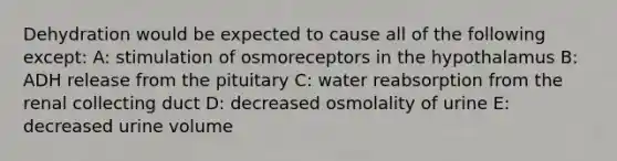 Dehydration would be expected to cause all of the following except: A: stimulation of osmoreceptors in the hypothalamus B: ADH release from the pituitary C: water reabsorption from the renal collecting duct D: decreased osmolality of urine E: decreased urine volume