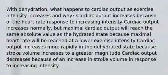 With dehydration, what happens to <a href='https://www.questionai.com/knowledge/kyxUJGvw35-cardiac-output' class='anchor-knowledge'>cardiac output</a> as exercise intensity increases and why? Cardiac output increases because of <a href='https://www.questionai.com/knowledge/kya8ocqc6o-the-heart' class='anchor-knowledge'>the heart</a> rate response to increasing intensity Cardiac output increases normally, but maximal cardiac output will reach the same <a href='https://www.questionai.com/knowledge/kbbTh4ZPeb-absolute-value' class='anchor-knowledge'>absolute value</a> as the hydrated state because maximal heart rate will be reached at a lower exercise intensity Cardiac output increases more rapidly in the dehydrated state because stroke volume increases to a greater magnitude Cardiac output decreases because of an increase in stroke volume in response to increasing intensity