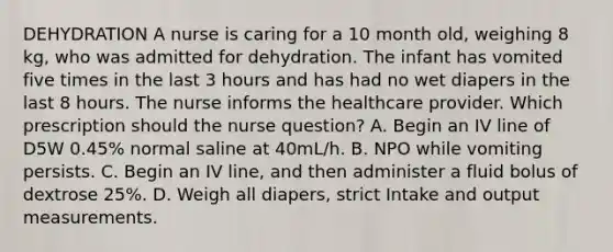 DEHYDRATION A nurse is caring for a 10 month old, weighing 8 kg, who was admitted for dehydration. The infant has vomited five times in the last 3 hours and has had no wet diapers in the last 8 hours. The nurse informs the healthcare provider. Which prescription should the nurse question? A. Begin an IV line of D5W 0.45% normal saline at 40mL/h. B. NPO while vomiting persists. C. Begin an IV line, and then administer a fluid bolus of dextrose 25%. D. Weigh all diapers, strict Intake and output measurements.