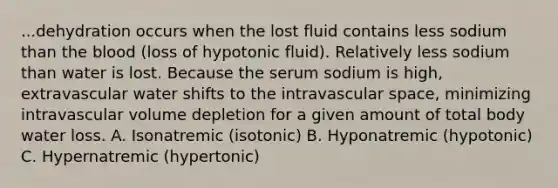 ...dehydration occurs when the lost fluid contains less sodium than the blood (loss of hypotonic fluid). Relatively less sodium than water is lost. Because the serum sodium is high, extravascular water shifts to the intravascular space, minimizing intravascular volume depletion for a given amount of total body water loss. A. Isonatremic (isotonic) B. Hyponatremic (hypotonic) C. Hypernatremic (hypertonic)