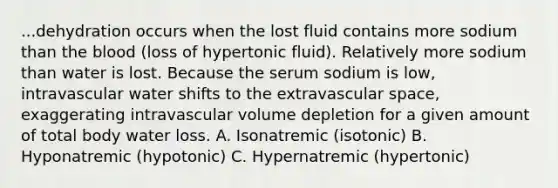 ...dehydration occurs when the lost fluid contains more sodium than the blood (loss of hypertonic fluid). Relatively more sodium than water is lost. Because the serum sodium is low, intravascular water shifts to the extravascular space, exaggerating intravascular volume depletion for a given amount of total body water loss. A. Isonatremic (isotonic) B. Hyponatremic (hypotonic) C. Hypernatremic (hypertonic)