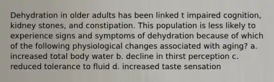 Dehydration in older adults has been linked t impaired cognition, kidney stones, and constipation. This population is less likely to experience signs and symptoms of dehydration because of which of the following physiological changes associated with aging? a. increased total body water b. decline in thirst perception c. reduced tolerance to fluid d. increased taste sensation