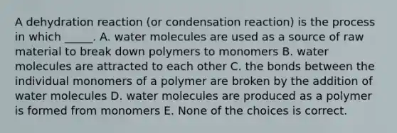 A dehydration reaction (or condensation reaction) is the process in which _____. A. water molecules are used as a source of raw material to break down polymers to monomers B. water molecules are attracted to each other C. the bonds between the individual monomers of a polymer are broken by the addition of water molecules D. water molecules are produced as a polymer is formed from monomers E. None of the choices is correct.