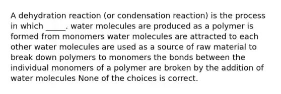 A dehydration reaction (or condensation reaction) is the process in which _____. water molecules are produced as a polymer is formed from monomers water molecules are attracted to each other water molecules are used as a source of raw material to break down polymers to monomers the bonds between the individual monomers of a polymer are broken by the addition of water molecules None of the choices is correct.