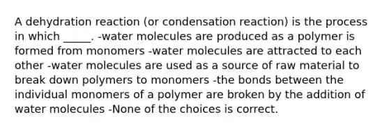 A dehydration reaction (or condensation reaction) is the process in which _____. -water molecules are produced as a polymer is formed from monomers -water molecules are attracted to each other -water molecules are used as a source of raw material to break down polymers to monomers -the bonds between the individual monomers of a polymer are broken by the addition of water molecules -None of the choices is correct.