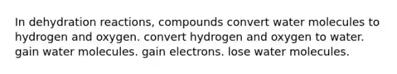 In dehydration reactions, compounds convert water molecules to hydrogen and oxygen. convert hydrogen and oxygen to water. gain water molecules. gain electrons. lose water molecules.