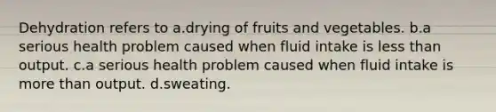 Dehydration refers to a.drying of fruits and vegetables. b.a serious health problem caused when fluid intake is less than output. c.a serious health problem caused when fluid intake is more than output. d.sweating.