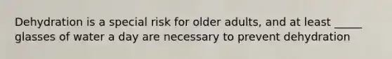 Dehydration is a special risk for older adults, and at least _____ glasses of water a day are necessary to prevent dehydration