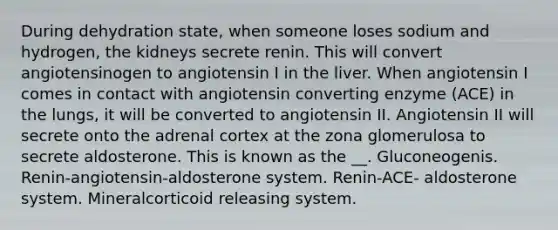 During dehydration state, when someone loses sodium and hydrogen, the kidneys secrete renin. This will convert angiotensinogen to angiotensin I in the liver. When angiotensin I comes in contact with angiotensin converting enzyme (ACE) in the lungs, it will be converted to angiotensin II. Angiotensin II will secrete onto the adrenal cortex at the zona glomerulosa to secrete aldosterone. This is known as the __. Gluconeogenis. Renin-angiotensin-aldosterone system. Renin-ACE- aldosterone system. Mineralcorticoid releasing system.