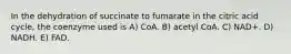 In the dehydration of succinate to fumarate in the citric acid cycle, the coenzyme used is A) CoA. B) acetyl CoA. C) NAD+. D) NADH. E) FAD.