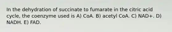 In the dehydration of succinate to fumarate in the citric acid cycle, the coenzyme used is A) CoA. B) acetyl CoA. C) NAD+. D) NADH. E) FAD.