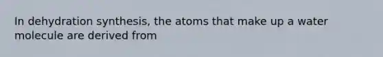 In dehydration synthesis, the atoms that make up a water molecule are derived from