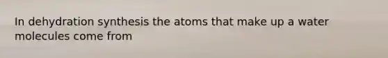 In dehydration synthesis the atoms that make up a water molecules come from