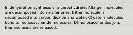 In dehydration synthesis of a carbohydrate, A)larger molecules are decomposed into smaller ones. B)the molecule is decomposed into carbon dioxide and water. C)water molecules bond to monosaccharide molecules. D)monosaccharides join. E)<a href='https://www.questionai.com/knowledge/k9gb720LCl-amino-acids' class='anchor-knowledge'>amino acids</a> are released.