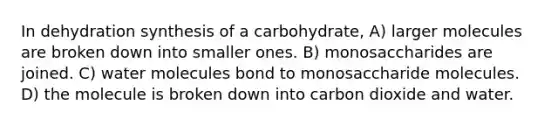 In dehydration synthesis of a carbohydrate, A) larger molecules are broken down into smaller ones. B) monosaccharides are joined. C) water molecules bond to monosaccharide molecules. D) the molecule is broken down into carbon dioxide and water.