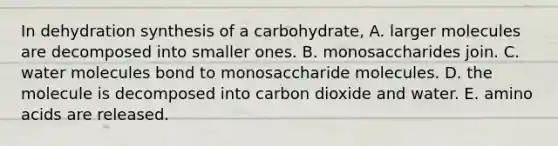 In dehydration synthesis of a carbohydrate, A. larger molecules are decomposed into smaller ones. B. monosaccharides join. C. water molecules bond to monosaccharide molecules. D. the molecule is decomposed into carbon dioxide and water. E. <a href='https://www.questionai.com/knowledge/k9gb720LCl-amino-acids' class='anchor-knowledge'>amino acids</a> are released.