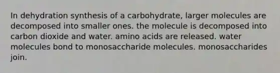 In dehydration synthesis of a carbohydrate, larger molecules are decomposed into smaller ones. the molecule is decomposed into carbon dioxide and water. amino acids are released. water molecules bond to monosaccharide molecules. monosaccharides join.