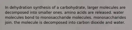 In dehydration synthesis of a carbohydrate, larger molecules are decomposed into smaller ones. <a href='https://www.questionai.com/knowledge/k9gb720LCl-amino-acids' class='anchor-knowledge'>amino acids</a> are released. water molecules bond to monosaccharide molecules. monosaccharides join. the molecule is decomposed into carbon dioxide and water.