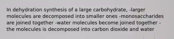 In dehydration synthesis of a large carbohydrate, -larger molecules are decomposed into smaller ones -monosaccharides are joined together -water molecules become joined together -the molecules is decomposed into carbon dioxide and water