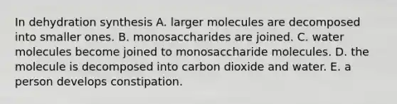 In dehydration synthesis A. larger molecules are decomposed into smaller ones. B. monosaccharides are joined. C. water molecules become joined to monosaccharide molecules. D. the molecule is decomposed into carbon dioxide and water. E. a person develops constipation.