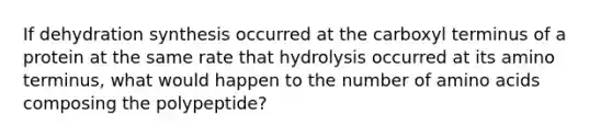 If dehydration synthesis occurred at the carboxyl terminus of a protein at the same rate that hydrolysis occurred at its amino terminus, what would happen to the number of amino acids composing the polypeptide?