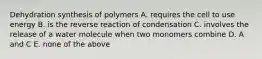 Dehydration synthesis of polymers A. requires the cell to use energy B. is the reverse reaction of condensation C. involves the release of a water molecule when two monomers combine D. A and C E. none of the above