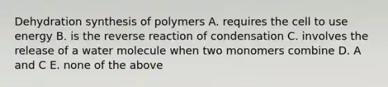 Dehydration synthesis of polymers A. requires the cell to use energy B. is the reverse reaction of condensation C. involves the release of a water molecule when two monomers combine D. A and C E. none of the above