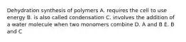 Dehydration synthesis of polymers A. requires the cell to use energy B. is also called condensation C. involves the addition of a water molecule when two monomers combine D. A and B E. B and C