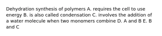 Dehydration synthesis of polymers A. requires the cell to use energy B. is also called condensation C. involves the addition of a water molecule when two monomers combine D. A and B E. B and C