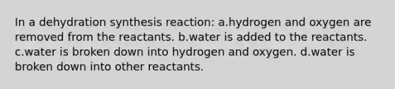 In a dehydration synthesis reaction: a.hydrogen and oxygen are removed from the reactants. b.water is added to the reactants. c.water is broken down into hydrogen and oxygen. d.water is broken down into other reactants.