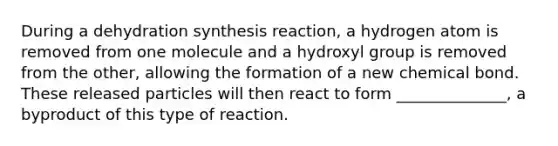 During a dehydration synthesis reaction, a hydrogen atom is removed from one molecule and a hydroxyl group is removed from the other, allowing the formation of a new chemical bond. These released particles will then react to form ______________, a byproduct of this type of reaction.