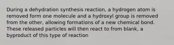 During a dehydration synthesis reaction, a hydrogen atom is removed form one molecule and a hydroxyl group is removed from the other, allowing formations of a new chemical bond. These released particles will then react to from blank, a byproduct of this type of reaction