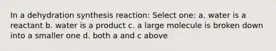 In a dehydration synthesis reaction: Select one: a. water is a reactant b. water is a product c. a large molecule is broken down into a smaller one d. both a and c above