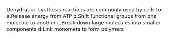 Dehydration synthesis reactions are commonly used by cells to: a.Release energy from ATP b.Shift functional groups from one molecule to another c.Break down large molecules into smaller components d.Link monomers to form polymers