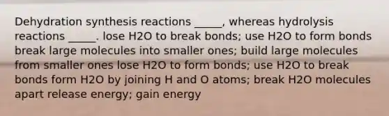 Dehydration synthesis reactions _____, whereas hydrolysis reactions _____. lose H2O to break bonds; use H2O to form bonds break large molecules into smaller ones; build large molecules from smaller ones lose H2O to form bonds; use H2O to break bonds form H2O by joining H and O atoms; break H2O molecules apart release energy; gain energy