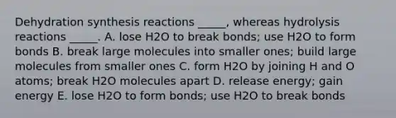 Dehydration synthesis reactions _____, whereas hydrolysis reactions _____. A. lose H2O to break bonds; use H2O to form bonds B. break large molecules into smaller ones; build large molecules from smaller ones C. form H2O by joining H and O atoms; break H2O molecules apart D. release energy; gain energy E. lose H2O to form bonds; use H2O to break bonds