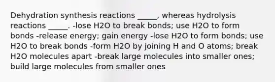 Dehydration synthesis reactions _____, whereas hydrolysis reactions _____. -lose H2O to break bonds; use H2O to form bonds -release energy; gain energy -lose H2O to form bonds; use H2O to break bonds -form H2O by joining H and O atoms; break H2O molecules apart -break large molecules into smaller ones; build large molecules from smaller ones