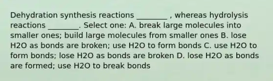 Dehydration synthesis reactions ________ , whereas hydrolysis reactions ________. Select one: A. break large molecules into smaller ones; build large molecules from smaller ones B. lose H2O as bonds are broken; use H2O to form bonds C. use H2O to form bonds; lose H2O as bonds are broken D. lose H2O as bonds are formed; use H2O to break bonds