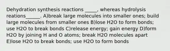 Dehydration synthesis reactions _____, whereas hydrolysis reations______. A)break large molecules into smaller ones; build large molecules from smaller ones B)lose H2O to form bonds; use H2O to break bonds C)release energy; gain energy D)form H2O by joining H and O atoms; break H2O molecules apart E)lose H2O to break bonds; use H2O to form bonds