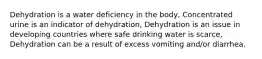 Dehydration is a water deficiency in the body, Concentrated urine is an indicator of dehydration, Dehydration is an issue in developing countries where safe drinking water is scarce, Dehydration can be a result of excess vomiting and/or diarrhea.