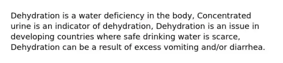 Dehydration is a water deficiency in the body, Concentrated urine is an indicator of dehydration, Dehydration is an issue in developing countries where safe drinking water is scarce, Dehydration can be a result of excess vomiting and/or diarrhea.