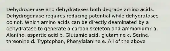 Dehydrogenase and dehydratases both degrade amino acids. Dehydrogenase requires reducing potential while dehydratases do not. Which amino acids can be directly deaminated by a dehydratase to generate a carbon skeleton and ammonium? a. Alanine, aspartic acid b. Glutamic acid, glutamine c. Serine, threonine d. Tryptophan, Phenylalanine e. All of the above