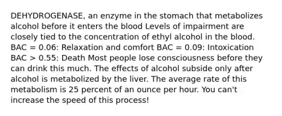 DEHYDROGENASE, an enzyme in the stomach that metabolizes alcohol before it enters the blood Levels of impairment are closely tied to the concentration of ethyl alcohol in the blood. BAC = 0.06: Relaxation and comfort BAC = 0.09: Intoxication BAC > 0.55: Death Most people lose consciousness before they can drink this much. The effects of alcohol subside only after alcohol is metabolized by the liver. The average rate of this metabolism is 25 percent of an ounce per hour. You can't increase the speed of this process!