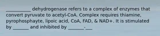 ___________ dehydrogenase refers to a complex of enzymes that convert pyruvate to acetyl-CoA. Complex requires thiamine, pyrophosphayte, lipoic acid, CoA, FAD, & NAD+. It is stimulated by _______ and inhibited by _______-___