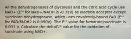 All the dehydrogenases of glycolysis and the citric acid cycle use NAD+ (E'° for NAD+/NADH is -0.32V) as electron acceptor except succinate dehydrogenase, which uses covalently-bound FAD (E'° for FAD/FADH2 is 0.050V). The E'° value for fumarate/succinate is 0.031 V. Calculate the deltaG'° value for the oxidation of succinate using NAD+.