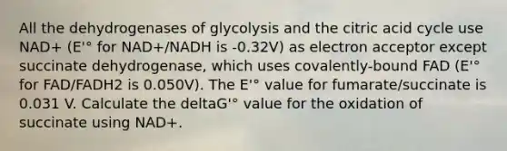 All the dehydrogenases of glycolysis and the citric acid cycle use NAD+ (E'° for NAD+/NADH is -0.32V) as electron acceptor except succinate dehydrogenase, which uses covalently-bound FAD (E'° for FAD/FADH2 is 0.050V). The E'° value for fumarate/succinate is 0.031 V. Calculate the deltaG'° value for the oxidation of succinate using NAD+.