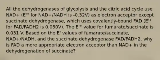 All the dehydrogenases of glycolysis and the citric acid cycle use NAD+ (E'° for NAD+/NADH is -0.32V) as electron acceptor except succinate dehydrogenase, which uses covalently-bound FAD (E'° for FAD/FADH2 is 0.050V). The E'° value for fumarate/succinate is 0.031 V. Based on the E' values of fumarate/succinate, NAD+/NADH, and the succinate dehydrogenase FAD/FADH2, why is FAD a more appropriate electron acceptor than NAD+ in the dehydrogenation of succinate?