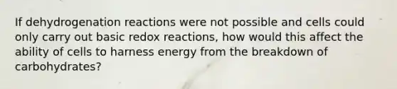 If dehydrogenation reactions were not possible and cells could only carry out basic redox reactions, how would this affect the ability of cells to harness energy from the breakdown of carbohydrates?