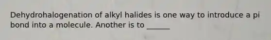 Dehydrohalogenation of alkyl halides is one way to introduce a pi bond into a molecule. Another is to ______